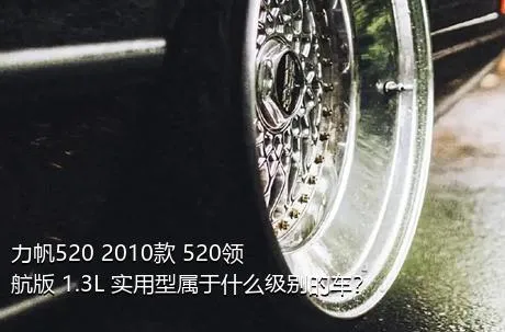 力帆520 2010款 520领航版 1.3L 实用型属于什么级别的车？