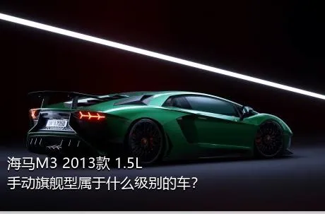 海马M3 2013款 1.5L 手动旗舰型属于什么级别的车？