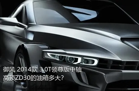御风 2014款 3.0T领尊版中轴高顶ZD30的油箱多大？