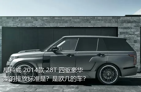 昂科威 2014款 28T 四驱豪华型的排放标准是？是欧几的车？