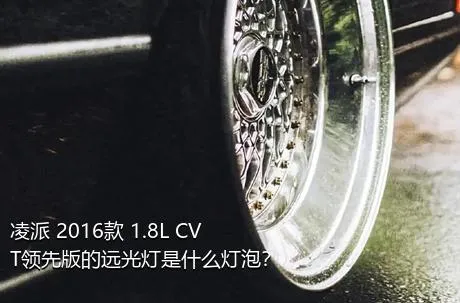 凌派 2016款 1.8L CVT领先版的远光灯是什么灯泡？