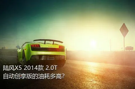 陆风X5 2014款 2.0T 自动创享版的油耗多高？