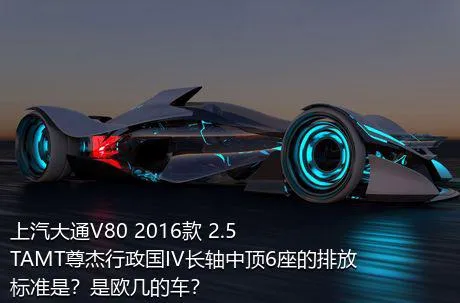 上汽大通V80 2016款 2.5TAMT尊杰行政国IV长轴中顶6座的排放标准是？是欧几的车？