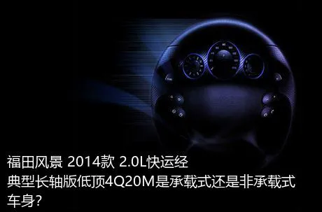 福田风景 2014款 2.0L快运经典型长轴版低顶4Q20M是承载式还是非承载式车身？