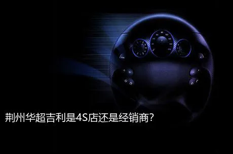 荆州华超吉利是4S店还是经销商？