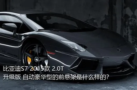 比亚迪S7 2015款 2.0T 升级版 自动豪华型的前悬架是什么样的？
