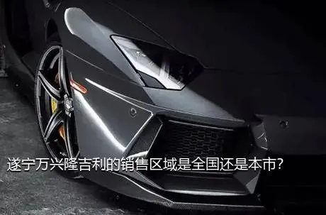 遂宁万兴隆吉利的销售区域是全国还是本市？