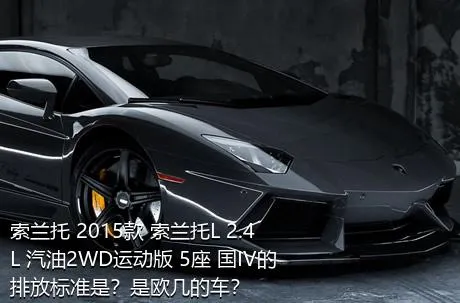 索兰托 2015款 索兰托L 2.4L 汽油2WD运动版 5座 国IV的排放标准是？是欧几的车？
