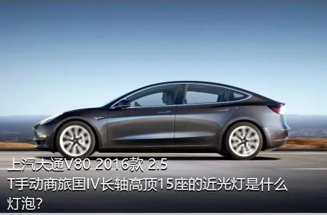 上汽大通V80 2016款 2.5T手动商旅国IV长轴高顶15座的近光灯是什么灯泡？