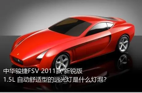 中华骏捷FSV 2011款 新锐版 1.5L 自动舒适型的远光灯是什么灯泡？