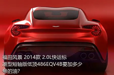 福田风景 2014款 2.0L快运标准型短轴版低顶486EQV4B要加多少号的油？
