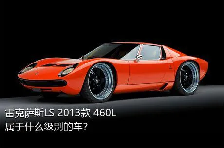 雷克萨斯LS 2013款 460L属于什么级别的车？