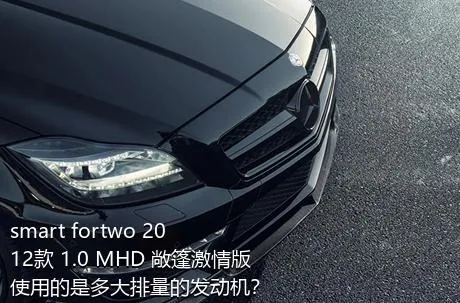 smart fortwo 2012款 1.0 MHD 敞篷激情版使用的是多大排量的发动机？