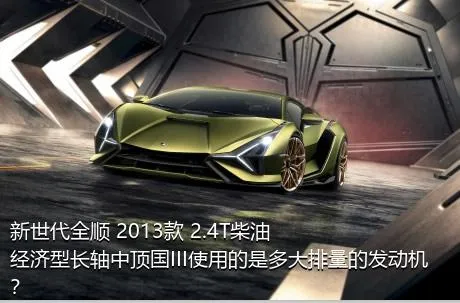 新世代全顺 2013款 2.4T柴油经济型长轴中顶国III使用的是多大排量的发动机？