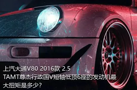 上汽大通V80 2016款 2.5TAMT尊杰行政国V短轴低顶6座的发动机最大扭矩是多少？