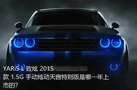 YARiS L 致炫 2015款 1.5G 手动炫动天窗特别版是哪一年上市的？