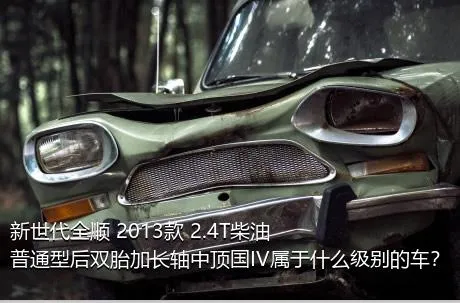 新世代全顺 2013款 2.4T柴油普通型后双胎加长轴中顶国IV属于什么级别的车？
