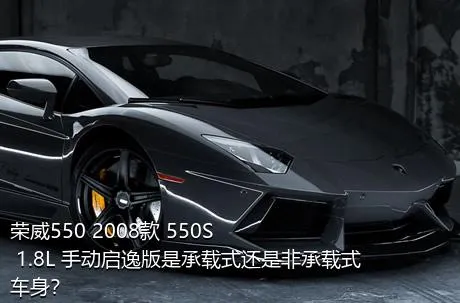 荣威550 2008款 550S 1.8L 手动启逸版是承载式还是非承载式车身？
