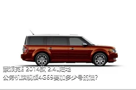 蒙派克E 2014款 2.4L陆地公务机旗舰版4G69要加多少号的油？