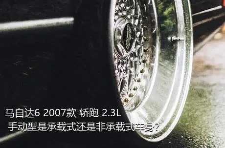 马自达6 2007款 轿跑 2.3L 手动型是承载式还是非承载式车身？