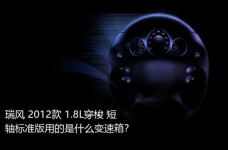 瑞风 2012款 1.8L穿梭 短轴标准版用的是什么变速箱？