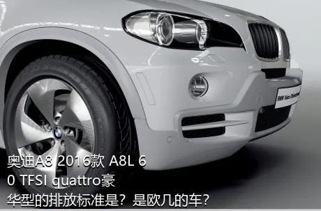 奥迪A8 2016款 A8L 60 TFSI quattro豪华型的排放标准是？是欧几的车？