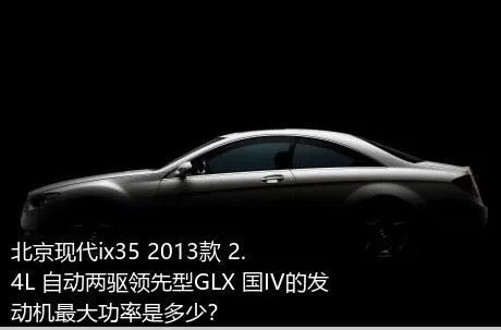 北京现代ix35 2013款 2.4L 自动两驱领先型GLX 国IV的发动机最大功率是多少？