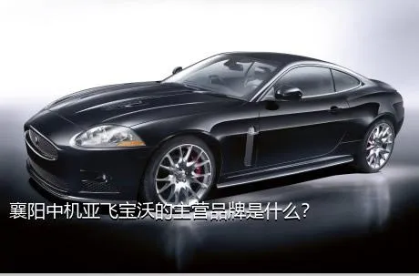 襄阳中机亚飞宝沃的主营品牌是什么？