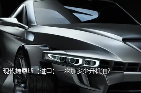 现代捷恩斯（进口）一次加多少升机油？