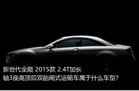 新世代全顺 2015款 2.4T加长轴3座高顶后双胎厢式运输车属于什么车型？