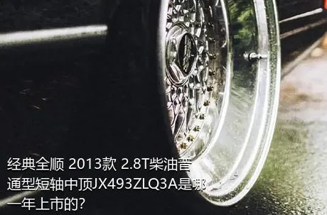 经典全顺 2013款 2.8T柴油普通型短轴中顶JX493ZLQ3A是哪一年上市的？