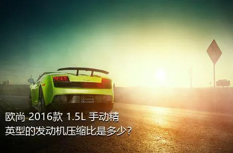 欧尚 2016款 1.5L 手动精英型的发动机压缩比是多少？