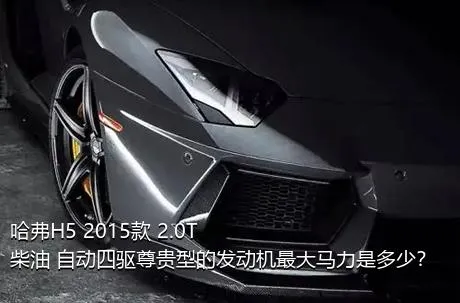 哈弗H5 2015款 2.0T 柴油 自动四驱尊贵型的发动机最大马力是多少？