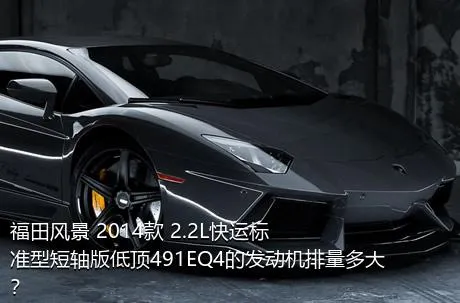 福田风景 2014款 2.2L快运标准型短轴版低顶491EQ4的发动机排量多大？