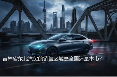 吉林省东北汽贸的销售区域是全国还是本市？