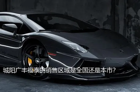 城阳广丰福泰的销售区域是全国还是本市？