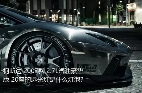 柯斯达 2007款 2.7L汽油豪华版 20座的远光灯是什么灯泡？
