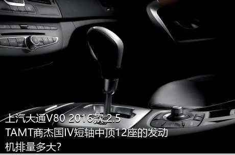 上汽大通V80 2016款 2.5TAMT商杰国IV短轴中顶12座的发动机排量多大？