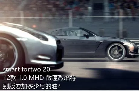 smart fortwo 2012款 1.0 MHD 敞篷烈焰特别版要加多少号的油？