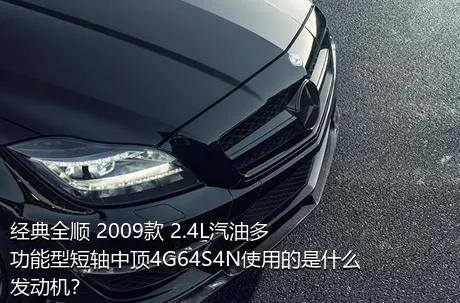 经典全顺 2009款 2.4L汽油多功能型短轴中顶4G64S4N使用的是什么发动机？