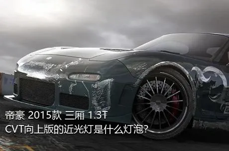 帝豪 2015款 三厢 1.3T CVT向上版的近光灯是什么灯泡？