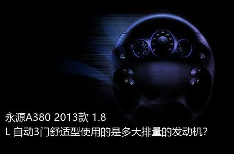 永源A380 2013款 1.8L 自动3门舒适型使用的是多大排量的发动机？