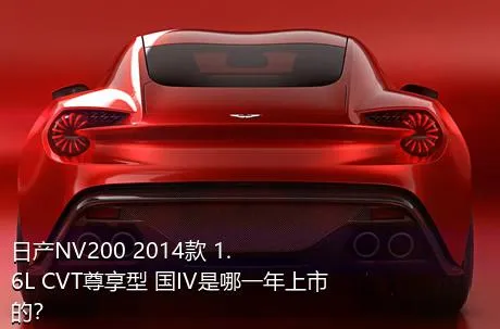日产NV200 2014款 1.6L CVT尊享型 国IV是哪一年上市的？