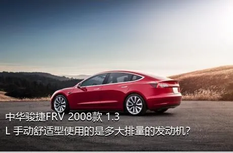 中华骏捷FRV 2008款 1.3L 手动舒适型使用的是多大排量的发动机？
