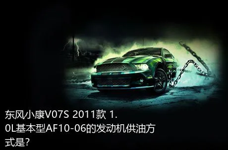 东风小康V07S 2011款 1.0L基本型AF10-06的发动机供油方式是？