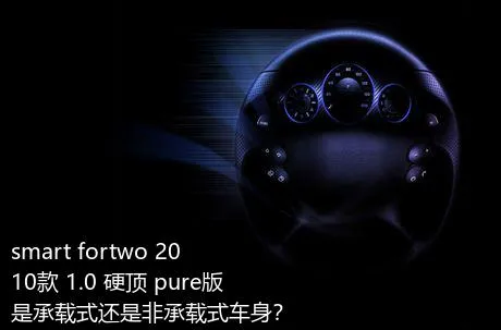 smart fortwo 2010款 1.0 硬顶 pure版是承载式还是非承载式车身？