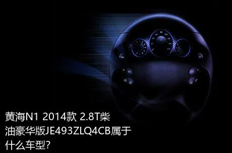 黄海N1 2014款 2.8T柴油豪华版JE493ZLQ4CB属于什么车型？
