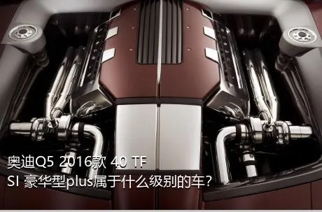 奥迪Q5 2016款 40 TFSI 豪华型plus属于什么级别的车？