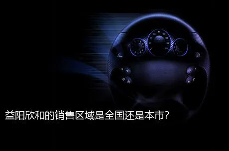 益阳欣和的销售区域是全国还是本市？