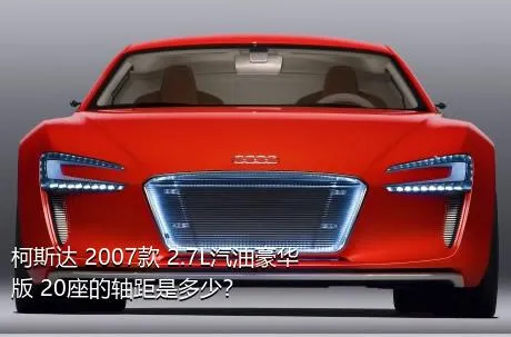 柯斯达 2007款 2.7L汽油豪华版 20座的轴距是多少？